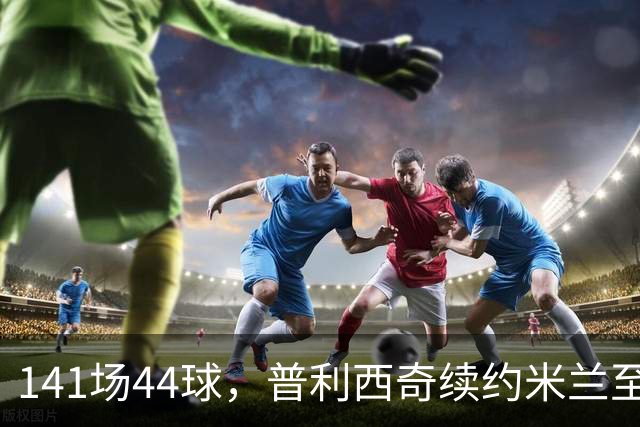 141场44球，普利西奇续约米兰至2031年